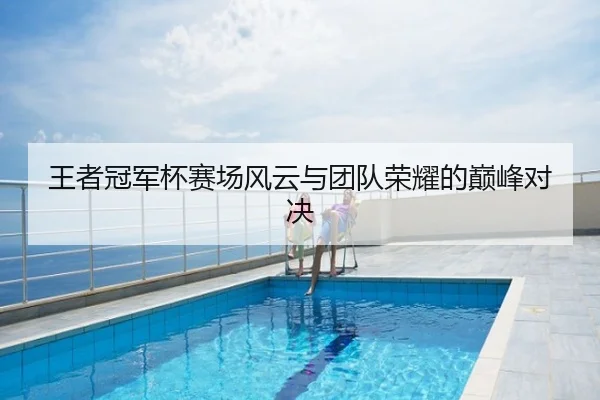 王者冠军杯赛场风云与团队荣耀的巅峰对决