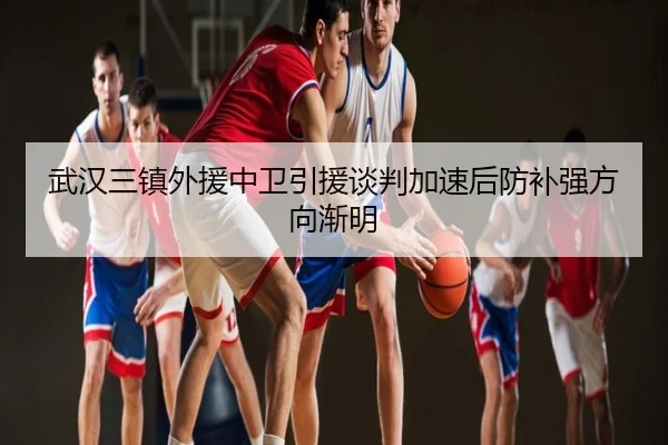 武汉三镇外援中卫引援谈判加速后防补强方向渐明