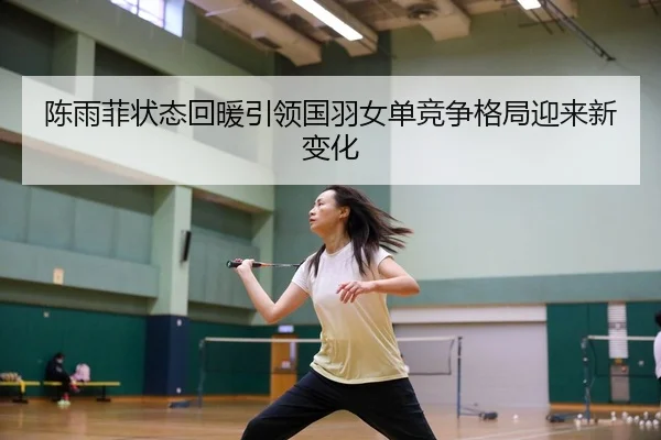 陈雨菲状态回暖引领国羽女单竞争格局迎来新变化