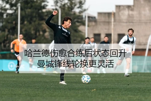 哈兰德伤愈合练后状态回升 曼城锋线轮换更灵活
