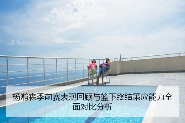杨瀚森季前赛表现回顾与篮下终结策应能力全面对比分析